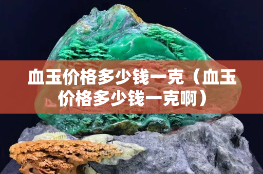 血玉價格多少錢一克（血玉價格多少錢一克啊）