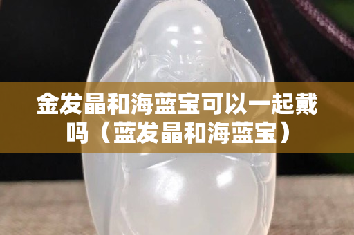 金發晶和海藍寶可以一起戴嗎（藍發晶和海藍寶）