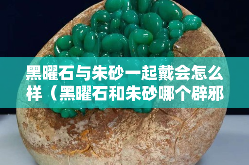 黑曜石與朱砂一起戴會怎么樣（黑曜石和朱砂哪個辟邪好）