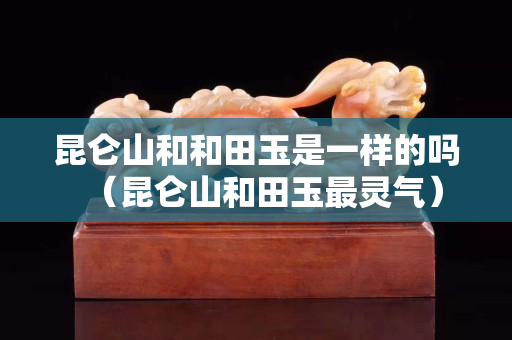 昆侖山和和田玉是一樣的嗎（昆侖山和田玉最靈氣）