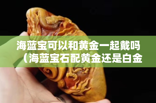 海藍寶可以和黃金一起戴嗎（海藍寶石配黃金還是白金）