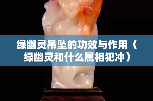 綠幽靈吊墜的功效與作用（綠幽靈和什么屬相犯沖）