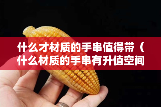 什么才材質的手串值得帶（什么材質的手串有升值空間）