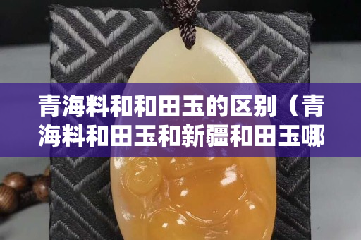 青海料和和田玉的區別（青海料和田玉和新疆和田玉哪個好）