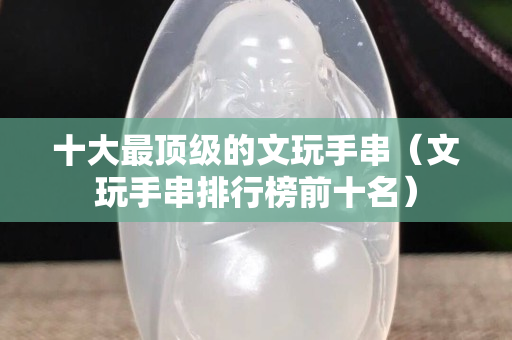 十大最頂級的文玩手串（文玩手串排行榜前十名）