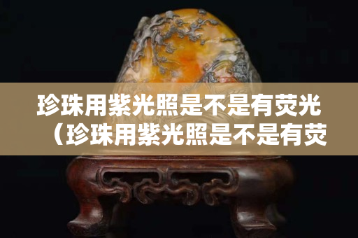 珍珠用紫光照是不是有熒光（珍珠用紫光照是不是有熒光效果）