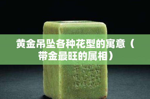 黃金吊墜各種花型的寓意（帶金最旺的屬相）