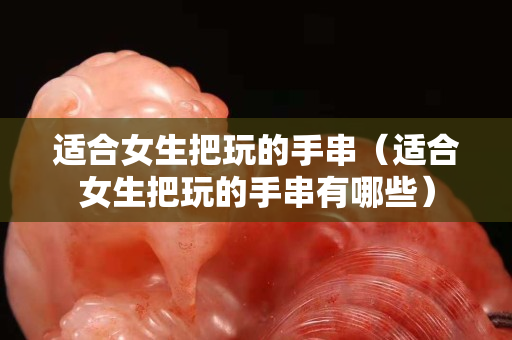 適合女生把玩的手串（適合女生把玩的手串有哪些）