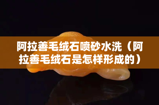 阿拉善毛絨石噴砂水洗（阿拉善毛絨石是怎樣形成的）