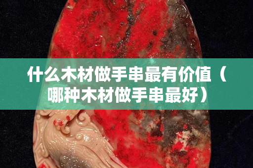 什么木材做手串最有價值（哪種木材做手串最好）