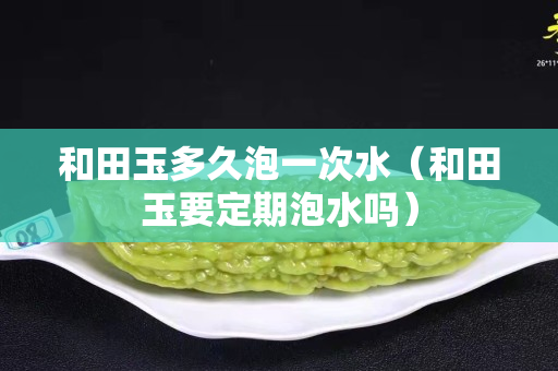 和田玉多久泡一次水（和田玉要定期泡水嗎）