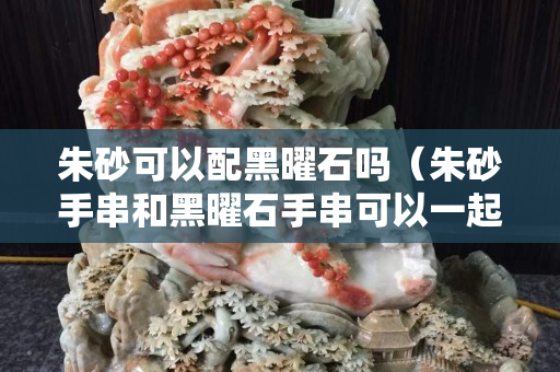 朱砂可以配黑曜石嗎（朱砂手串和黑曜石手串可以一起戴在右手嗎）