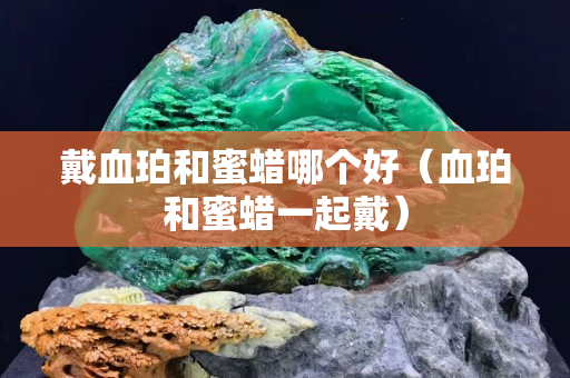 戴血珀和蜜蠟哪個好（血珀和蜜蠟一起戴）