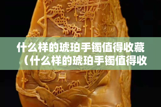 什么樣的琥珀手鐲值得收藏（什么樣的琥珀手鐲值得收藏呢）