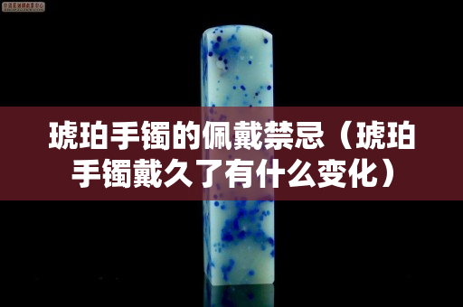 琥珀手鐲的佩戴禁忌（琥珀手鐲戴久了有什么變化）