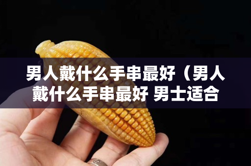 男人戴什么手串最好（男人戴什么手串最好 男士適合佩戴什么手串）