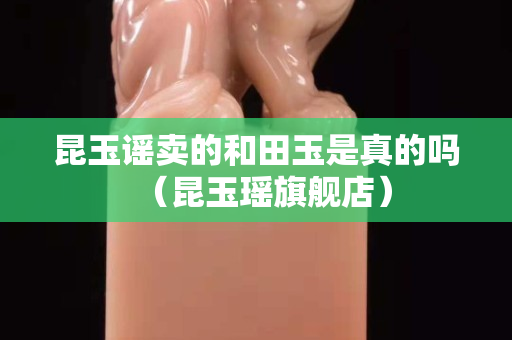 昆玉謠賣的和田玉是真的嗎（昆玉瑤旗艦店）