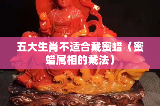 五大生肖不適合戴蜜蠟（蜜蠟屬相的戴法）