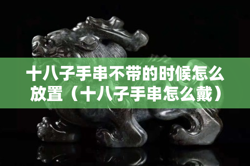 十八子手串不帶的時候怎么放置（十八子手串怎么戴）