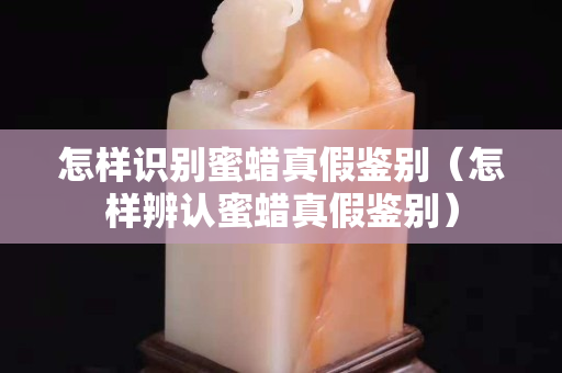怎樣識(shí)別蜜蠟真假鑒別（怎樣辨認(rèn)蜜蠟真假鑒別）