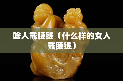 啥人戴腰鏈（什么樣的女人戴腰鏈）