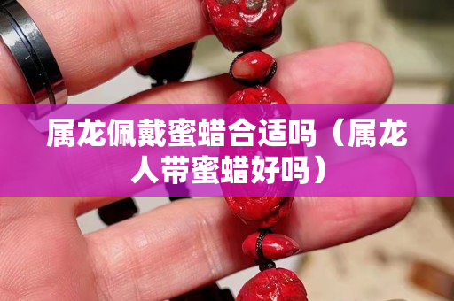 屬龍佩戴蜜蠟合適嗎（屬龍人帶蜜蠟好嗎）