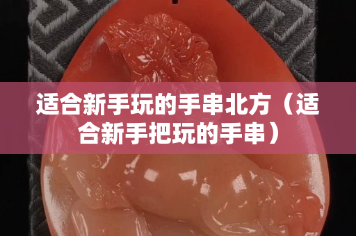 適合新手玩的手串北方（適合新手把玩的手串）