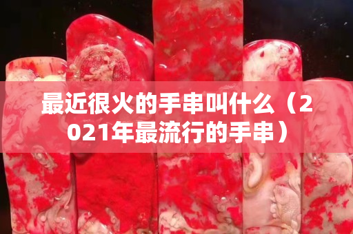 最近很火的手串叫什么（2021年最流行的手串）