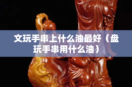 文玩手串上什么油最好（盤玩手串用什么油）