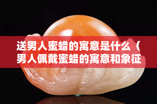 送男人蜜蠟的寓意是什么（男人佩戴蜜蠟的寓意和象征）