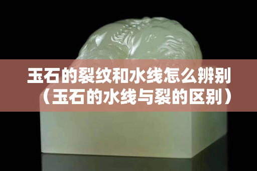 玉石的裂紋和水線怎么辨別（玉石的水線與裂的區(qū)別）