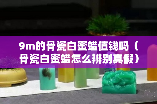 9m的骨瓷白蜜蠟值錢嗎（骨瓷白蜜蠟怎么辨別真假）