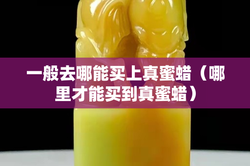 一般去哪能買上真蜜蠟（哪里才能買到真蜜蠟）
