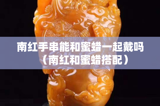 南紅手串能和蜜蠟一起戴嗎（南紅和蜜蠟搭配）