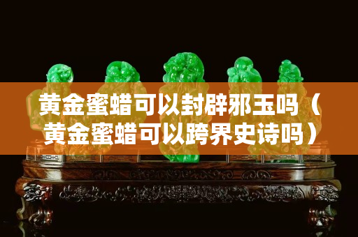 黃金蜜蠟可以封辟邪玉嗎（黃金蜜蠟可以跨界史詩嗎）