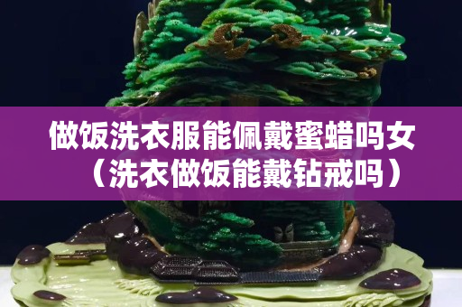 做飯洗衣服能佩戴蜜蠟嗎女（洗衣做飯能戴鉆戒嗎）