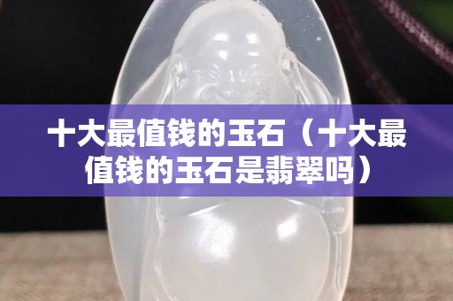十大最值錢的玉石（十大最值錢的玉石是翡翠嗎）