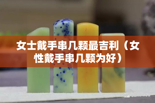 女士戴手串幾顆最吉利（女性戴手串幾顆為好）