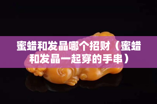 蜜蠟和發晶哪個招財（蜜蠟和發晶一起穿的手串）