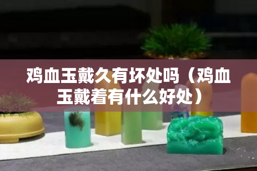 雞血玉戴久有壞處嗎（雞血玉戴著有什么好處）