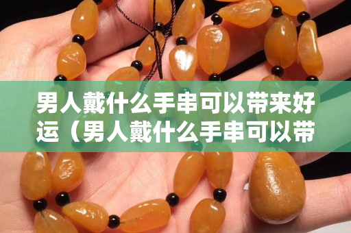 男人戴什么手串可以帶來好運(yùn)（男人戴什么手串可以帶來好運(yùn)健康）