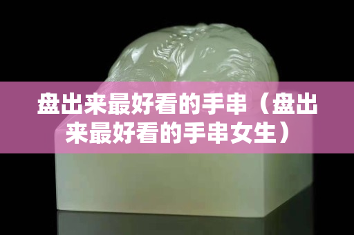 盤出來最好看的手串（盤出來最好看的手串女生）