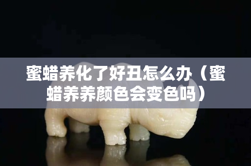 蜜蠟養(yǎng)化了好丑怎么辦（蜜蠟養(yǎng)養(yǎng)顏色會變色嗎）