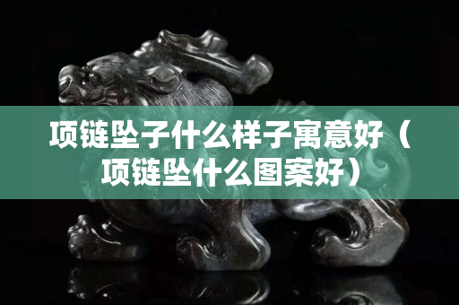 項鏈墜子什么樣子寓意好（項鏈墜什么圖案好）