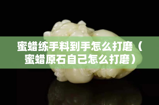 蜜蠟練手料到手怎么打磨（蜜蠟原石自己怎么打磨）