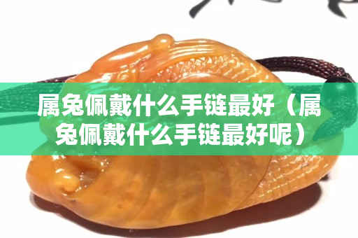 屬兔佩戴什么手鏈最好（屬兔佩戴什么手鏈最好呢）