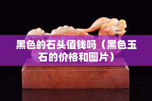 黑色的石頭值錢嗎（黑色玉石的價格和圖片）
