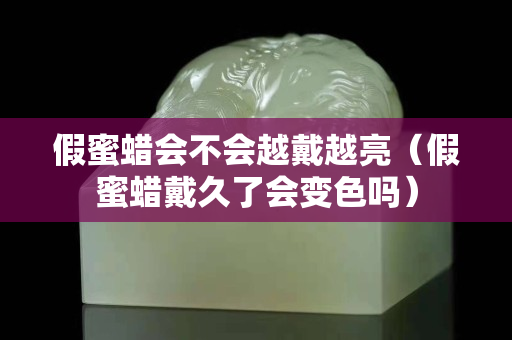 假蜜蠟會不會越戴越亮（假蜜蠟戴久了會變色嗎）