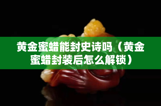 黃金蜜蠟?zāi)芊馐吩妴幔S金蜜蠟封裝后怎么解鎖）