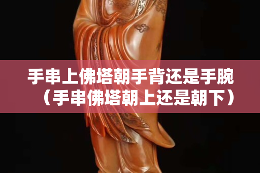 手串上佛塔朝手背還是手腕（手串佛塔朝上還是朝下）